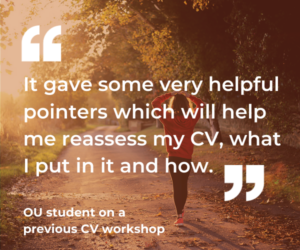 An OU student said about a previous CV workshop: “It gave some very helpful pointers which will help me reassess my CV, what I put in it and how.”