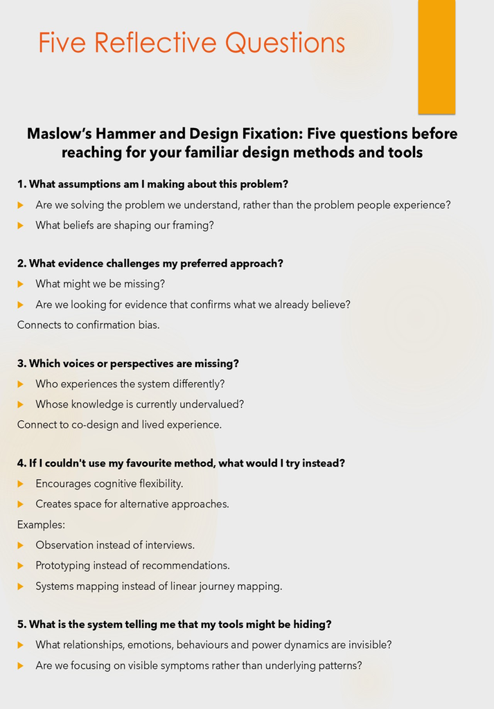 Maslow’s Hammer and Design Fixation: Five questions before reaching for your familiar design methods and tools
1. What assumptions am I making about this problem?
Are we solving the problem we understand, rather than the problem people experience?
What beliefs are shaping our framing?
2. What evidence challenges my preferred approach?
What might we be missing?
Are we looking for evidence that confirms what we already believe?
Connects to confirmation bias.
3. Which voices or perspectives are missing?
Who experiences the system differently?
Whose knowledge is currently undervalued?
Connect to co-design and lived experience.
4. If I couldn't use my favourite method, what would I try instead?
Encourages cognitive flexibility.
Creates space for alternative approaches.
Examples:
Observation instead of interviews.
Prototyping instead of recommendations.
Systems mapping instead of linear journey mapping.
5. What is the system telling me that my tools might be hiding?
What relationships, emotions, behaviours and power dynamics are invisible?
Are we focusing on visible symptoms rather than underlying patterns?