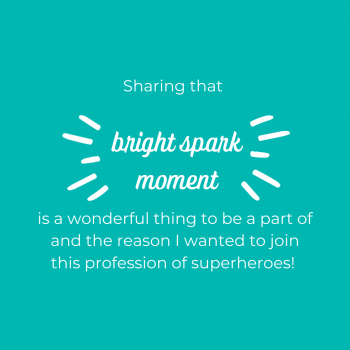 Sharing that “bright spark” moment is a wonderful thing to be a part of and the reason I wanted to join this profession of superheroes!