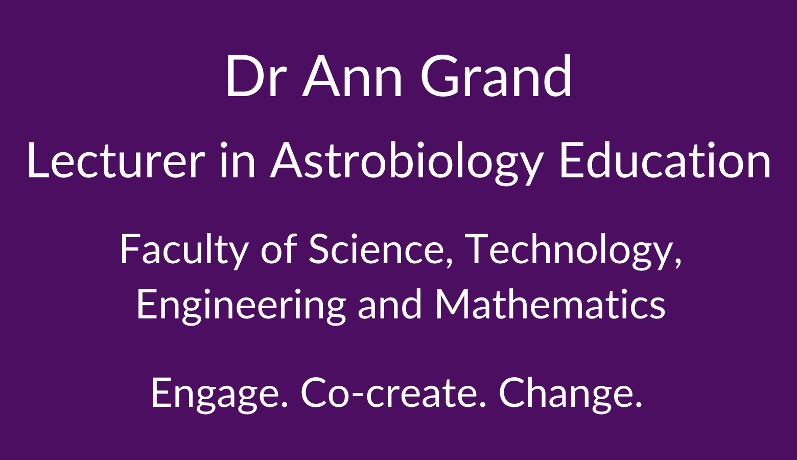 Dr Ann Grand. Lecturer in Astrobiology Education. Faculty of Science. Technology, Engineering and Mathematics. Engage. Co-create. Change.